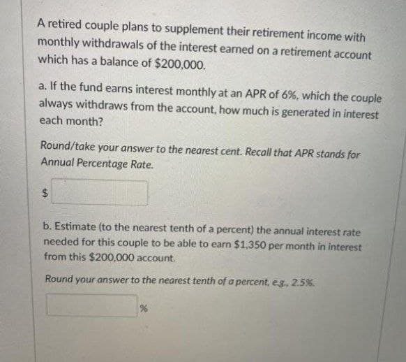 A retired couple plans to supplement their retirement income with
monthly withdrawals of the interest earned on a retirement account
which has a balance of $200,000.
a. If the fund earns interest monthly at an APR of 6%, which the couple
always withdraws from the account, how much is generated in interest
each month?
Round/take your answer to the nearest cent. Recall that APR stands for
Annual Percentage Rate.
24
b. Estimate (to the nearest tenth of a percent) the annual interest rate
needed for this couple to be able to earn $1,350 per month in interest
from this $200,000 account.
Round your answer to the nearest tenth of a percent, eg., 2.5%.
