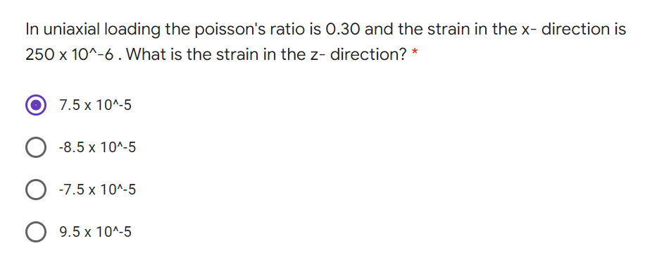 In uniaxial loading the poisson's ratio is 0.30 and the strain in the x- direction is
250 x 10^-6 . What is the strain in the z- direction? *
7.5 x 10^-5
-8.5 x 10^-5
-7.5 x 10^-5
O 9.5 x 10^-5
