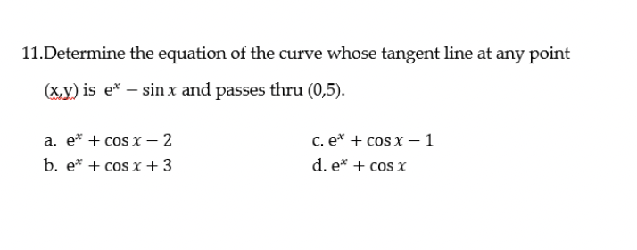 11.Determine the equation of the curve whose tangent line at any point
(x,y) is e* – sin x and passes thru (0,5).
a. e* + cos x – 2
c. e* + cos x – 1
b. e* + cos x + 3
d. e* + cos x
