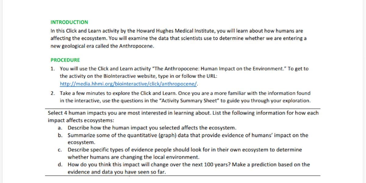 INTRODUCTION
In this Click and Learn activity by the Howard Hughes Medical Institute, you will learn about how humans are
affecting the ecosystem. You will examine the data that scientists use to determine whether we are entering a
new geological era called the Anthropocene.
PROCEDURE
1. You will use the Click and Learn activity "The Anthropocene: Human Impact on the Environment." To get to
the activity on the Biolnteractive website, type in or follow the URL:
http://media.hhmi.org/biointeractive/click/anthropocene/.
2. Take a few minutes to explore the Click and Learn. Once you are a more familiar with the information found
in the interactive, use the questions in the "Activity Summary Sheet" to guide you through your exploration.
Select 4 human impacts you are most interested in learning about. List the following information for how each
impact affects ecosystems:
Describe how the human impact you selected affects the ecosystem.
b. Summarize some of the quantitative (graph) data that provide evidence of humans' impact on the
ecosystem.
Describe specific types of evidence people should look for in their own ecosystem to determine
whether humans are changing the local environment.
d. How do you think this impact will change over the next 100 years? Make a prediction based on the
evidence and data you have seen so far.
a.
C.
