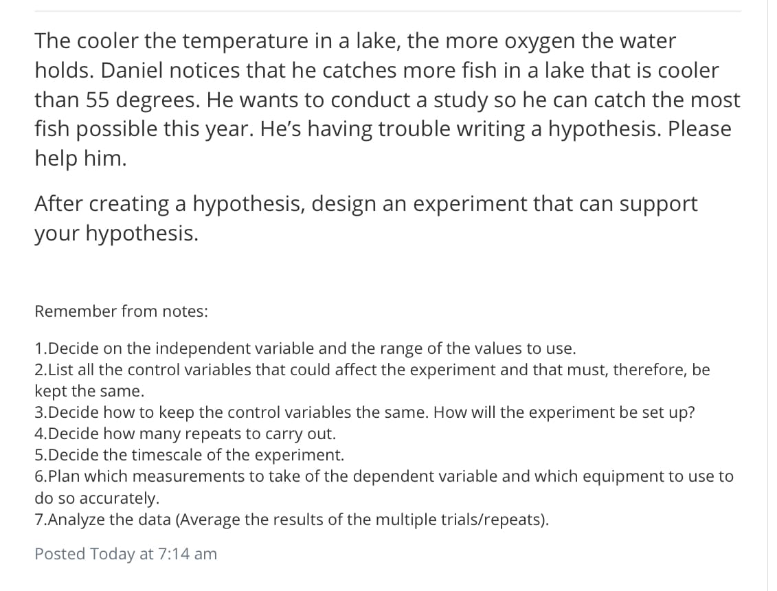 The cooler the temperature in a lake, the more oxygen the water
holds. Daniel notices that he catches more fish in a lake that is cooler
than 55 degrees. He wants to conduct a study so he can catch the most
fish possible this year. He's having trouble writing a hypothesis. Please
help him.
After creating a hypothesis, design an experiment that can support
your hypothesis.
Remember from notes:
1.Decide on the independent variable and the range of the values to use.
2.List all the control variables that could affect the experiment and that must, therefore, be
kept the same.
3.Decide how to keep the control variables the same. How will the experiment be set up?
4.Decide how many repeats to carry out.
5.Decide the timescale of the experiment.
6.Plan which measurements to take of the dependent variable and which equipment to use to
do so accurately.
7.Analyze the data (Average the results of the multiple trials/repeats).
Posted Today at 7:14 am