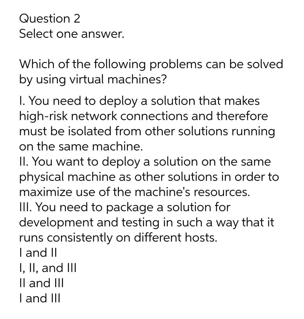 Question 2
Select one answer.
Which of the following problems can be solved
by using virtual machines?
I. You need to deploy a solution that makes
high-risk network connections and therefore
must be isolated from other solutions running
on the same machine.
II. You want to deploy a solution on the same
physical machine as other solutions in order to
maximize use of the machine's resources.
III. You need to package a solution for
development and testing in such a way that it
runs consistently on different hosts.
I and II
I, II, and III
|l and III
I and III
