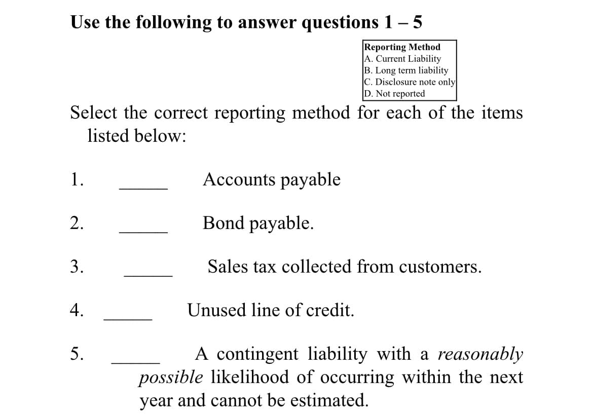 Use the following to answer questions 1– 5
Reporting Method
A. Current Liability
B. Long term liability
C. Disclosure note only
D. Not reported
Select the correct reporting method for each of the items
listed below:
1.
Accounts payable
Bond payable.
3.
Sales tax collected from customers.
4.
Unused line of credit.
A contingent liability with a reasonably
possible likelihood of occurring within the next
5.
year and cannot be estimated.
2.
