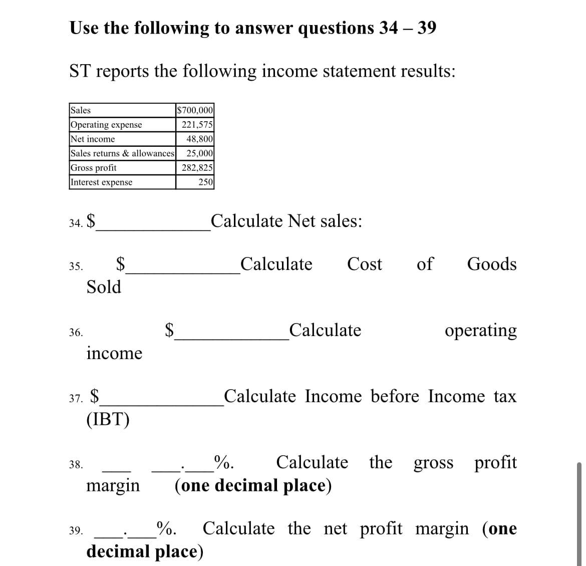 Use the following to answer questions 34 – 39
ST reports the following income statement results:
$700,000
221,575
Sales
Operating expense
Net income
48,800
Sales returns & allowances
25,000
Gross profit
282,825
Interest expense
250
34. $
Calculate Net sales:
35.
Calculate
Cost
of
Goods
Sold
Calculate
operating
36.
income
37. $
Calculate Income before Income tax
(IBT)
%.
Calculate the gross profit
38.
margin
(one decimal place)
%.
Calculate the net profit margin (one
39.
decimal place)
