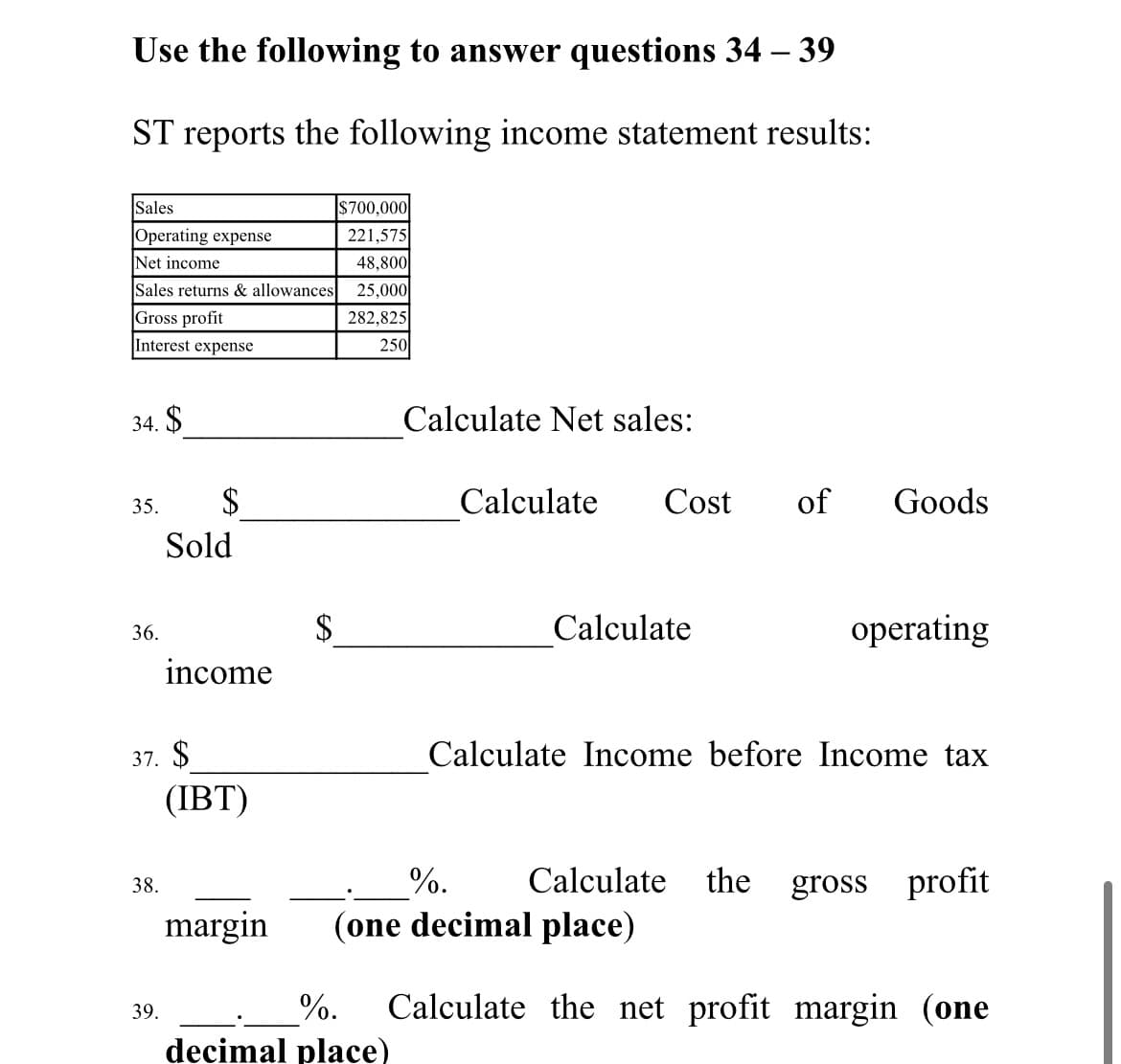 Use the following to answer questions 34 – 39
ST reports the following income statement results:
S700,000
221,575
48,800
Sales
Operating expense
Net income
Sales returns & allowances
25,000
Gross profit
282,825
Interest expense
250
34. $
Calculate Net sales:
35.
$
Calculate
Cost
of
Goods
Sold
$
Calculate
operating
36.
income
37. $
Calculate Income before Income tax
(IBT)
%.
Calculate
the gross profit
38.
margin
(one decimal place)
%.
Calculate the net profit margin (one
39.
decimal place)
