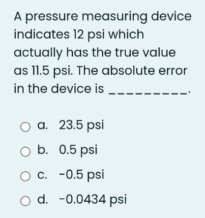 A pressure measuring device
indicates 12 psi which
actually has the true value
as 11.5 psi. The absolute error
in the device is
23.5 psi
0.5 psi
-0.5 psi
O a.
O b.
O C.
O d. -0.0434 psi