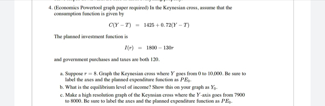 4. (Economics Powertool graph paper required) In the Keynesian cross, assume that the
consumption function is given by
C(Y – T) =
1425 + 0. 72(Y –T)
The planned investment function is
I(r) =
1800 – 130r
and government purchases and taxes are both 120.
a. Suppose r = 8. Graph the Keynesian cross where Y goes from 0 to 10,000. Be sure to
label the axes and the planned expenditure function as PE,.
b. What is the equilibrium level of income? Show this on your graph as Yo.
c. Make a high resolution graph of the Keynsian cross where the Y-axis goes from 7900
to 8000. Be sure to label the axes and the planned expenditure function as PE.
