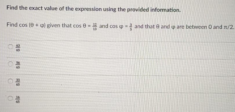Find the exact value of the expression using the provided information.
Find cos (0 + p) given that cos 0 = and cos p = and that e and o are between O and r/2.
%3!
65
65
65
16
65
