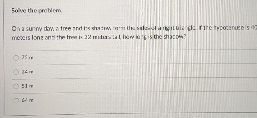 Solve the problem.
On a sunny day, a tree and its shadow form the sides of a right triangle. If the hypotenuse is 40
meters long and the tree is 32 meters tall, how long is the shadow?
O 72 m
24 m
51 m
64 m
