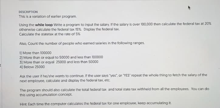 DESCRIPTION
This is a variation of earlier program.
Using the while loop Write a program to input the salary. If the salary is over 100,000 then calculate the federal tax at 20%
otherwise calculate the federal tax 15%. Display the federal tax.
Calculate the statetax at the rate of 5%
Also, Count the number of people who earned salaries in the following ranges.
1) More than 100000
2) More than or equal to 50000 and less than 100000
3) More than or eqyal 25000 and less than 50000
4] Below 25000
Aşk the user if he/she wants to continue. If the user says "yes", or "YES" repeat the whole thing to fetch the salary of the
next employee, calculate and display the federal tax, etc.
The program should also calculate the total federal tax and total state tax withheld from all the employees. You can do
this using accumulation concept.
Hint: Each time the computer calculates the federal tax for one employee, keep accumulating it.

