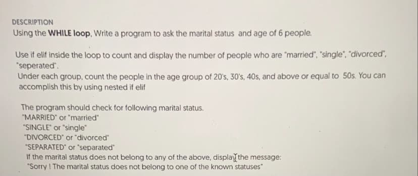 DESCRIPTION
Using the WHILE loop, Write a program to ask the marital status and age of 6 people.
Use if elif inside the loop to count and display the number of people who are "married", "single", "divorced",
"seperated".
Under each group, count the people in the age group of 20's, 30's, 40s, and above or equal to 50s. You can
accomplish this by using nested if elif
The program should check for following marital status.
"MARRIED" or "married"
"SINGLE" or "single"
"DIVORCED or "divorced"
"SEPARATED" or "separated"
If the marital status does not belong to any of the above, displayfthe message:
"Sorry ! The marital status does not belong to one of the known statuses"
