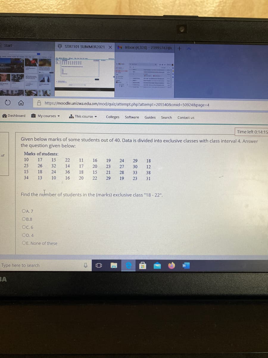 Start
O STAT101 SUMMER2021 X N Inbox (4,328) - 23995747@U
A https://moodle.unizwa.edu.om/mod/quiz/attempt.php?attempt3D2055408&cmid%3D50924&page=D4
A Dashboard
My courses
n This course
Colleges
Software
Guides
Search
Contact us
Time left 0:14:15
Given below marks of some students out of 40. Data is divided into exclusive classes with class interval 4. Answer
the question given below:
c of
Marks of students:
10
17
15
22
11
16
19
24
29
18
25
26
32
14
17
20
23
27
30
12
15
18
24
36
18
15
21
28
33
38
34
13
10
16
20
22
29
19
23
31
Find the number of students in the (marks) exclusive class "18 - 22".
OA. 7
OB.8
OC. 6
OD. 4
OE. None of these
Type here to search
BA
