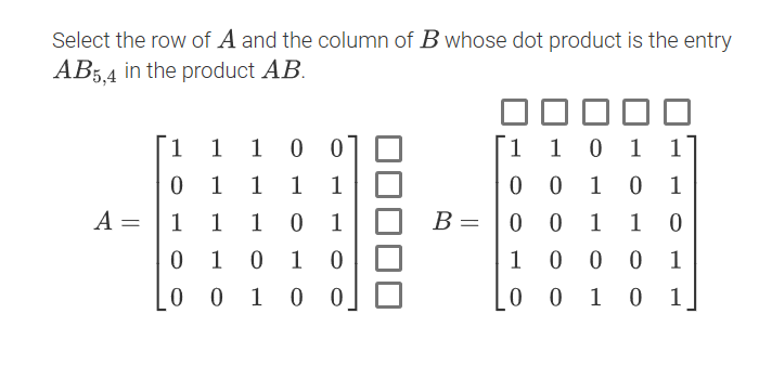 Select the row of A and the column of B whose dot product is the entry
AB5,4 in the product AB.
1
1 1 0 0
1 1
1 1
0 0
0 1
1
1
1
1
A =
1
1
1
0 1
B =
0 0
1
1
1 0 1 0
1 0
1
0 1 0 0
0 1
