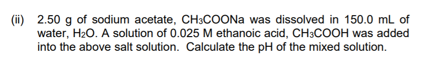 (ii) 2.50 g of sodium acetate, CH3COONA was dissolved in 150.0 mL of
water, H2O. A solution of 0.025 M ethanoic acid, CH3COOH was added
into the above salt solution. Calculate the pH of the mixed solution.
