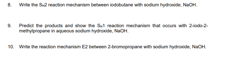 8.
Write the Sn2 reaction mechanism between iodobutane with sodium hydroxide, NaOH.
9.
Predict the products and show the SN1 reaction mechanism that occurs with 2-iodo-2-
methylpropane in aqueous sodium hydroxide, NaOH.
10. Write the reaction mechanism E2 between 2-bromopropane with sodium hydroxide, NaOH.
