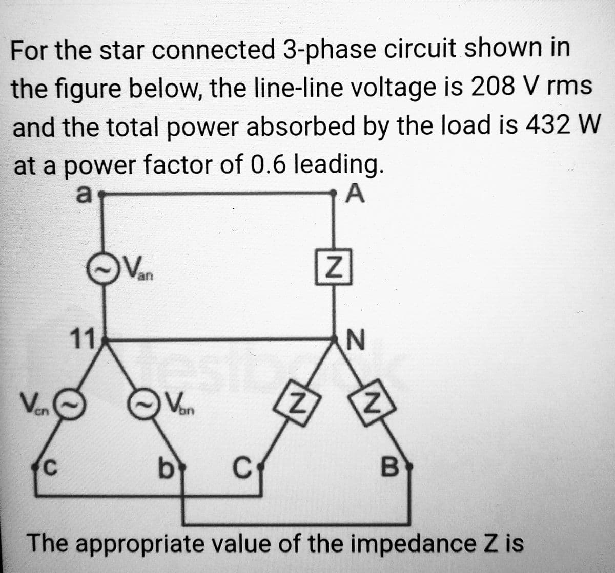 For the star connected 3-phase circuit shown in
the figure below, the line-line voltage is 208 V rms
and the total power absorbed by the load is 432 W
at a power factor of 0.6 leading.
a
A
Ven
11
Van
Van
b C
Z
N
산
B
The appropriate value of the impedance Z is