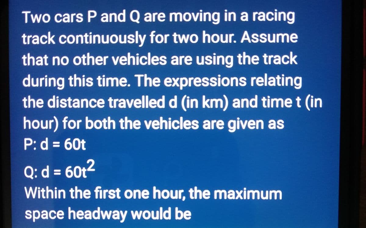 Two cars P and Q are moving in a racing
track continuously for two hour. Assume
that no other vehicles are using the track
during this time. The expressions relating
the distance travelled d (in km) and time t (in
hour) for both the vehicles are given as
P: d = 60t
Q: d = 60t²
Within the first one hour, the maximum
space headway would be