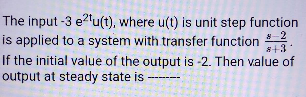 The input -3 e2tu(t), where u(t) is unit step function
is applied to a system with transfer function
s-2
s+3
If the initial value of the output is -2. Then value of
output at steady state is