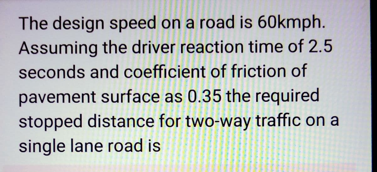 The design speed on a road is 60kmph.
Assuming the driver reaction time of 2.5
seconds and coefficient of friction of
pavement surface as 0.35 the required
stopped distance for two-way traffic on a
single lane road is