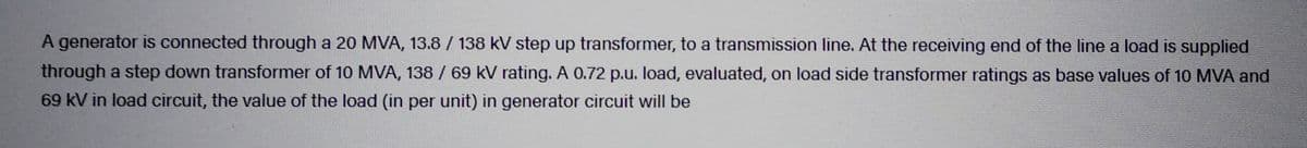 A generator is connected through a 20 MVA, 13.8 / 138 kV step up transformer, to a transmission line. At the receiving end of the line a load is supplied
through a step down transformer of 10 MVA, 138 / 69 kV rating. A 0.72 p.u. load, evaluated, on load side transformer ratings as base values of 10 MVA and
69 kV in load circuit, the value of the load (in per unit) in generator circuit will be