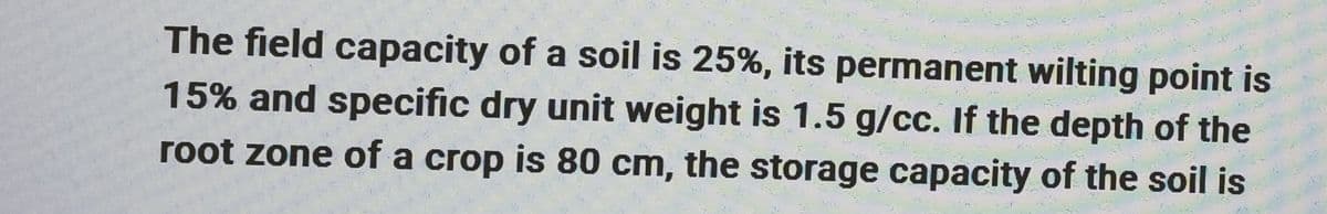 The field capacity of a soil is 25%, its permanent wilting point is
15% and specific dry unit weight is 1.5 g/cc. If the depth of the
root zone of a crop is 80 cm, the storage capacity of the soil is
E