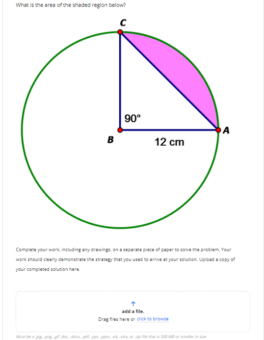What is the area of the shaded region below?
90°
OA
B
12 cm
Complete your work, including any drawings, on a separate piece of paper to solve the problem. Your
work should clearly demonstrate the strategy that you used to arrive at your solution. Upload a copy of
your completed solution here.
add a file.
Drag files here or click to browse
Must be a jpg png gif.doc, .docx, -pdr, ppt, pptx, xis, xisx, or zip file that is 500 MB or smaller in size
