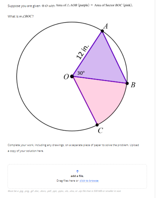 Suppose you are given ©0 with Area of AAOB (purple) = Area of Sector BOC (pink).
What is m ZBOC?
30°
В
C
Complete your work, including any drawings, on a separate piece of paper to solve the problem. Upload
a copy of your solution here.
add a file.
Drag files here or click to browse
Must be a jpg png gif.doc, .docx, -pal, ppt, pptx, xis, xisx, or zip file that is 500 MB or smaller in size
12 in.
