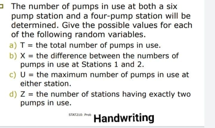 - The number of pumps in use at both a six
pump station and a four-pump station will be
determined. Give the possible values for each
of the following random variables.
a) T = the total number of pumps in use.
b) X = the difference between the numbers of
pumps in use at Stations 1 and 2.
c) U = the maximum number of pumps in use at
either station.
%3D
%3D
%3D
d) Z = the number of stations having exactly two
pumps in use.
swna m Handwriting
STAT210: Prob
