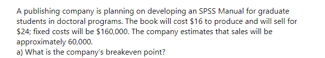 A publishing company is planning on developing an SPSS Manual for graduate
students in doctoral programs. The book will cost $16 to produce and will sell for
$24; fixed costs will be $160,000. The company estimates that sales will be
approximately 60,000.
a) What is the company's breakeven point?