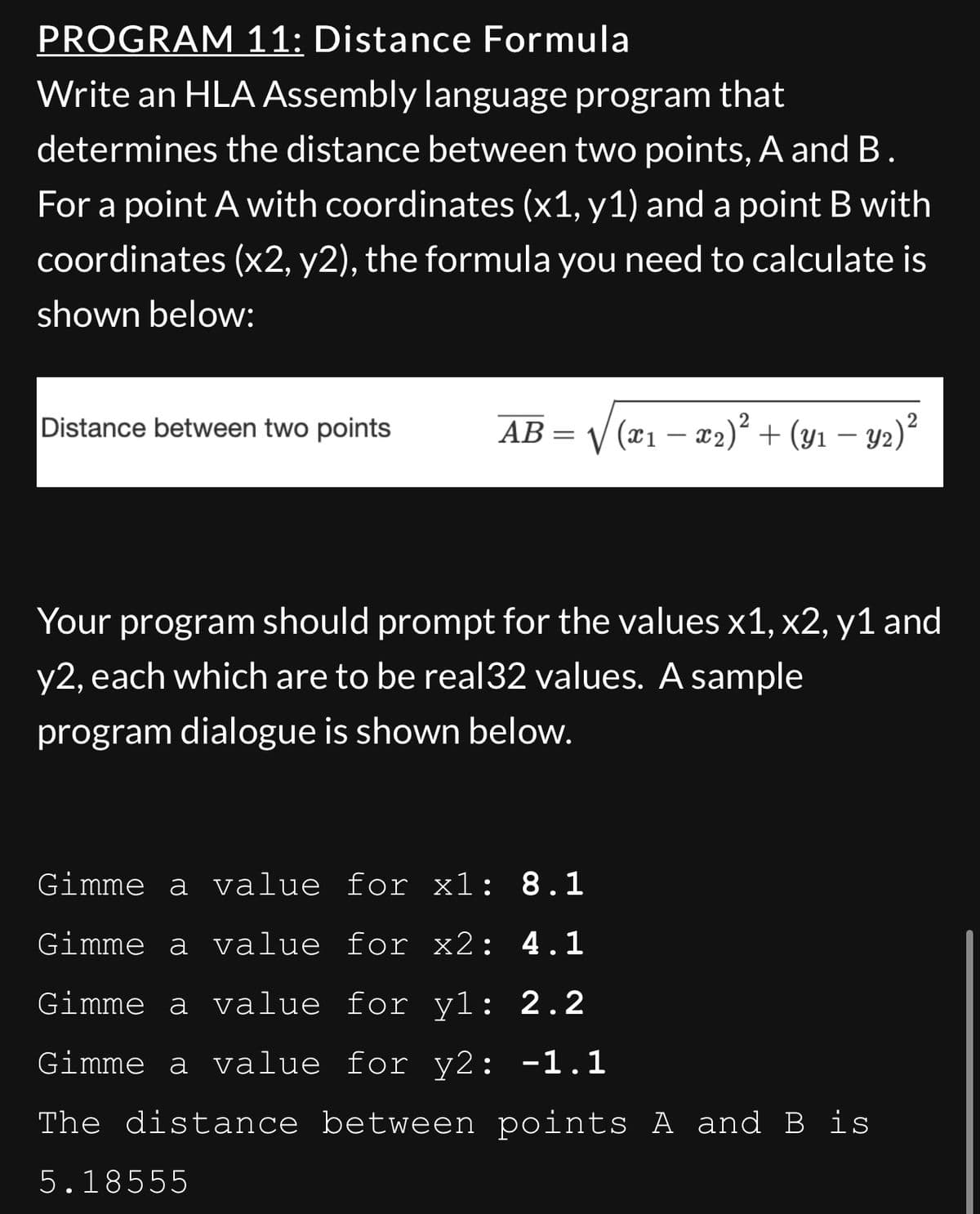 PROGRAM 11: Distance Formula
Write an HLA Assembly language program that
determines the distance between two points, A and B.
For a point A with coordinates (x1, y1) and a point B with
coordinates (x2, y2), the formula you need to calculate is
shown below:
Distance between two points
AB
=
5.18555
√(x₁ − x2)² + (y₁ − Y2) ²
Your program should prompt for the values x1, x2, y1 and
y2, each which are to be real32 values. A sample
program dialogue is shown below.
Gimme a value for x1: 8.1
Gimme a value for x2: 4.1
Gimme a value for yl: 2.2
Gimme a value for y2: -1.1
The distance between points A and B is