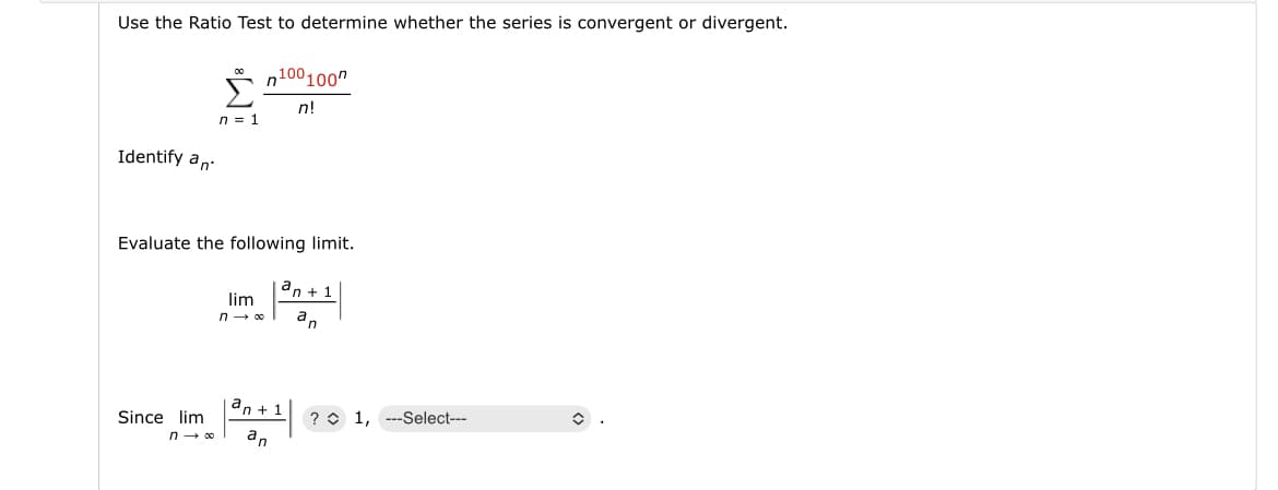 Use the Ratio Test to determine whether the series is convergent or divergent.
Identify an
Since lim
f
-
n = 1
Evaluate the following limit.
an +1
an
n→∞0
n100100
n!
lim
n→ ∞
an+1
an
? 1,
-Select---
