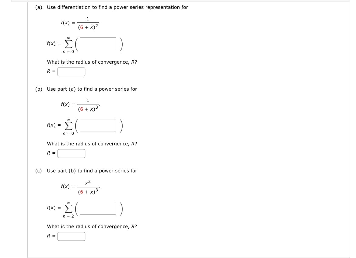 (a) Use differentiation to find a power series representation for
f(x) =
f(x)
3-
=
00
Σ
n = 0
What is the radius of convergence, R?
R =
f(x) =
(b) Use part (a) to find a power series for
1
(6 + x)
f(x) =
00
f(x) = Σ
n = 0
1
(6 + x)2 °
What is the radius of convergence, R?
R =
(c) Use part (b) to find a power series for
x2
(6 + x)3.
f(x)
Σ(
η = 2
What is the radius of convergence, R?
R =