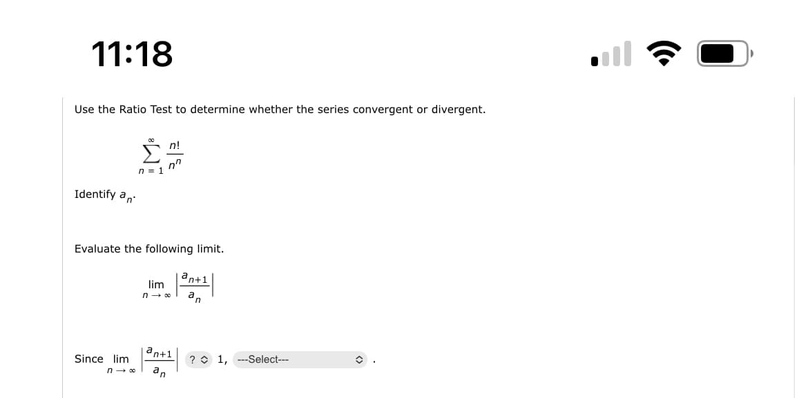 11:18
Use the Ratio Test to determine whether the series convergent or divergent.
Identify a
Since lim
n = 1
n→ ∞
n!
Evaluate the following limit.
n
ant1
lim
n→∞ an
an+1
an
? 1, ---Select---
il
(Cª