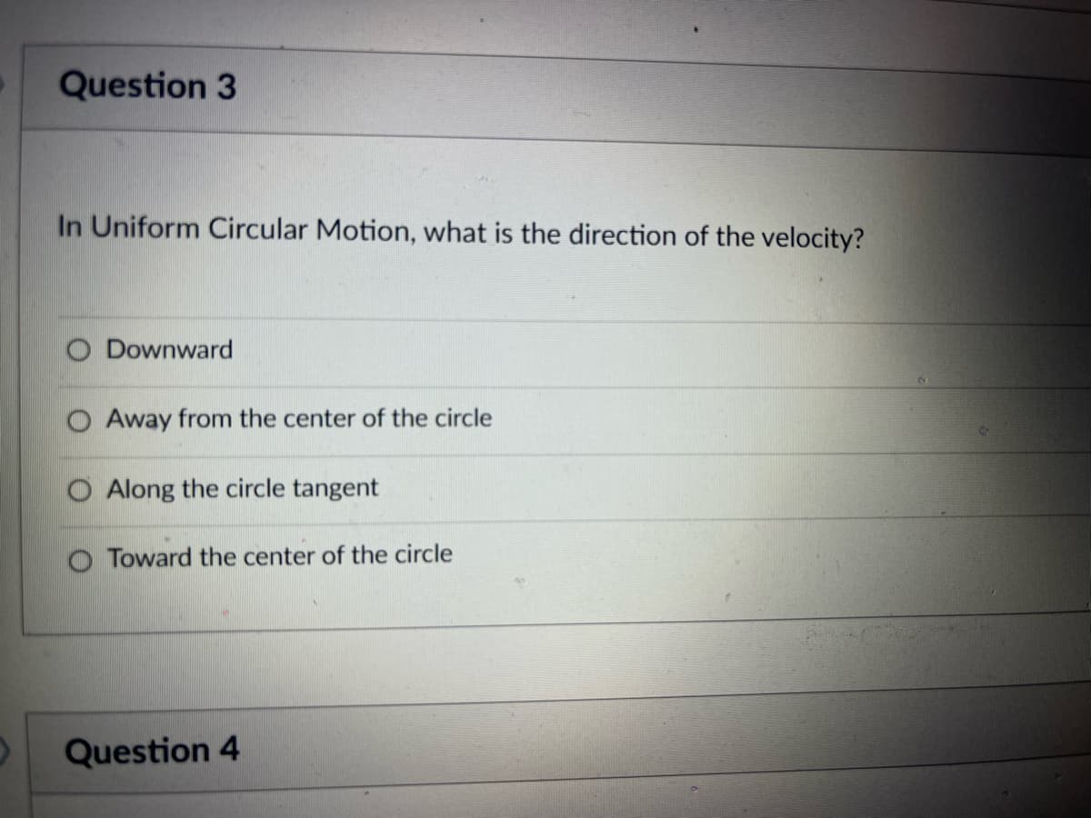 Question 3
In Uniform Circular Motion, what is the direction of the velocity?
Downward
Away from the center of the circle
Along the circle tangent
Toward the center of the circle
Question 4