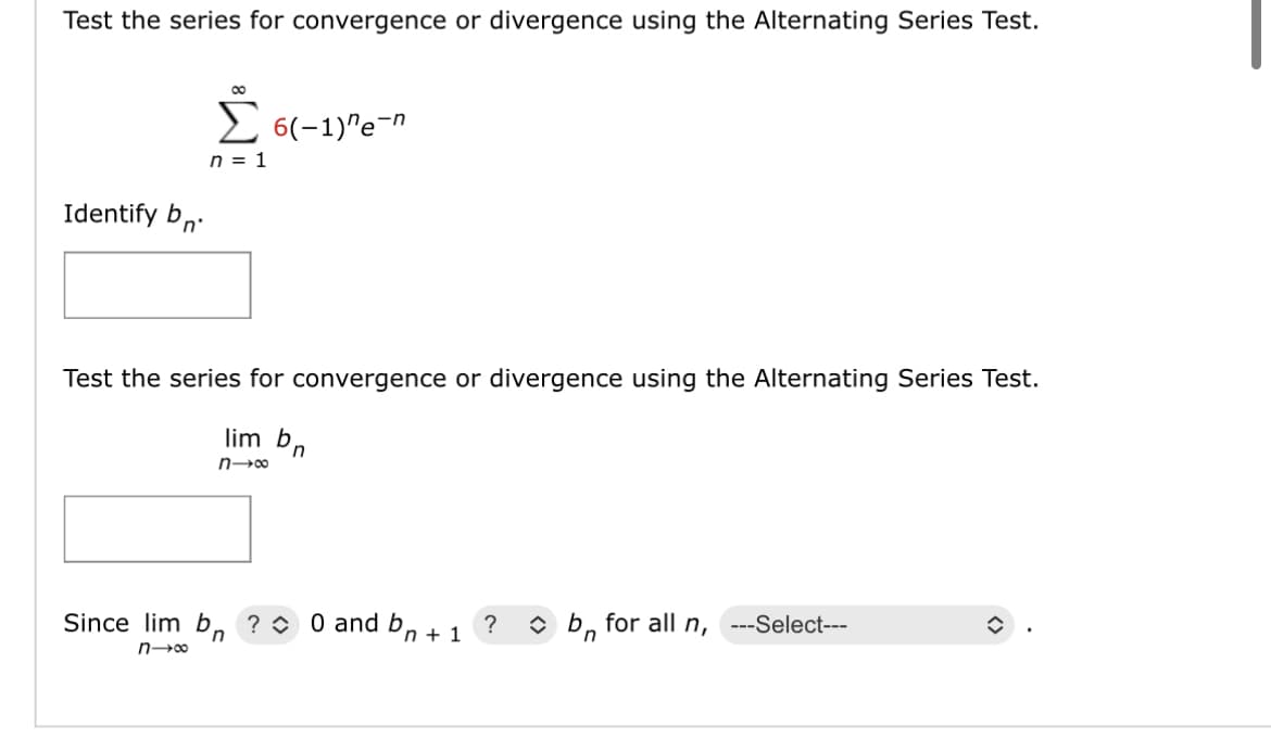 Test the series for convergence or divergence using the Alternating Series Test.
Identify b
Σ 6(-1)"e-n
n = 1
Test the series for convergence or divergence using the Alternating Series Test.
lim b
n→∞
n
Since lim bn ? 0 and bn + 1
?
n→∞
b for all n, ---Select---
n