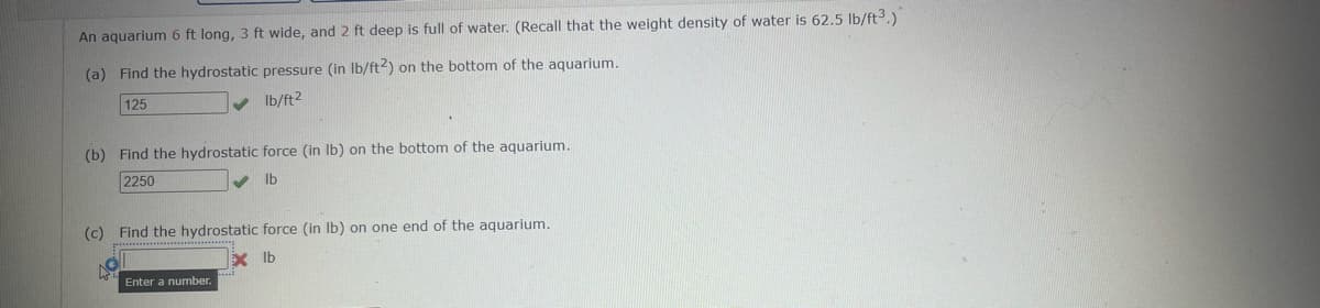 An aquarium 6 ft long, 3 ft wide, and 2 ft deep is full of water. (Recall that the weight density of water is 62.5 lb/ft³.)
(a) Find the hydrostatic pressure (in lb/ft2) on the bottom of the aquarium.
125
✓ lb/ft2
(b) Find the hydrostatic force (in lb) on the bottom of the aquarium.
2250
lb
(c) Find the hydrostatic force (in lb) on one end of the aquarium.
49
Enter a number.
Xlb