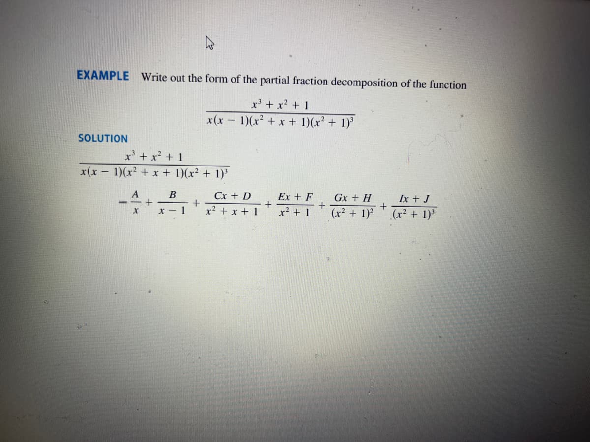 EXAMPLE Write out the form of the partial fraction decomposition of the function
x³ + x² + 1
1)(x² + x + 1)(x² + 1)³
SOLUTION
x³ + x² + 1
x(x - 1)(x² + x + 1)(x² + 1)³
A
==+
X
B
x - 1
x(x
+
Cx + D
x² + x + 1
+
Ex + F
x² + 1
+
Gx + H
(x² + 1)²
+
Ix + J
(x² + 1)³