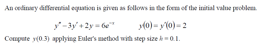 An ordinary differential equation is given as follows in the form of the initial value problem.
y" – 3y'+2y = 6e*
y(0) = y'(0)= 2
Compute y(0.3) applying Euler's method with step size h = 0.1.
