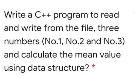 Write a C++ program to read
and write from the file, three
numbers (No.1, No.2 and No.3)
and calculate the mean value
using data structure? *

