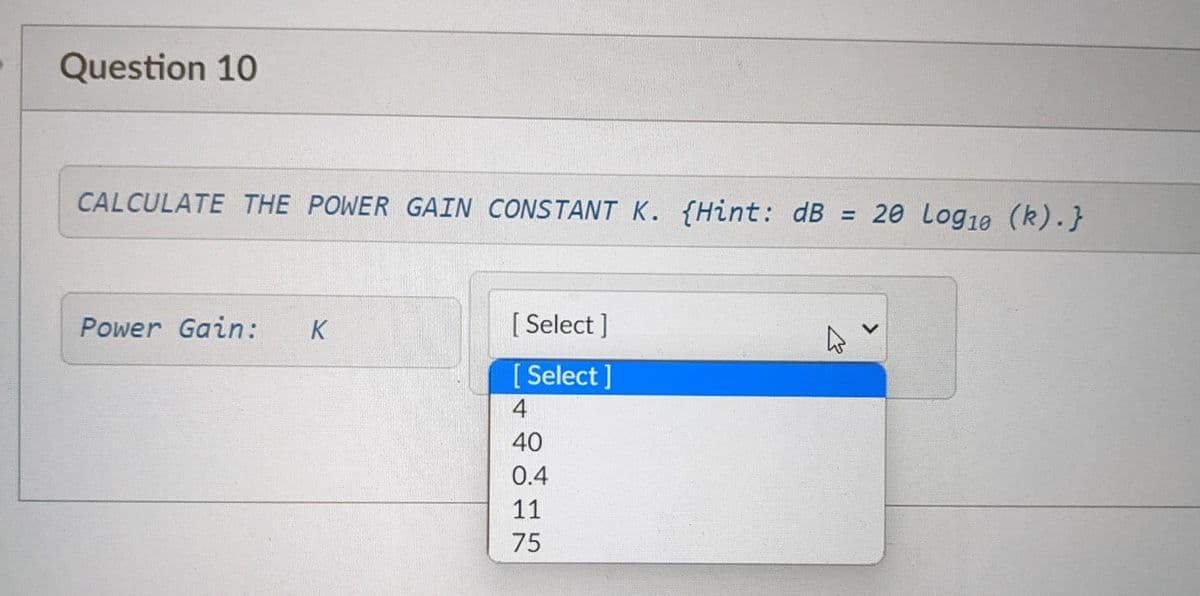 Question 10
CALCULATE THE POWER GAIN CONSTANT K. (Hint: dB = 20 Log10 (k).}
Power Gain: K
[ Select]
[Select]
4
40
0.4
11
75
27
<