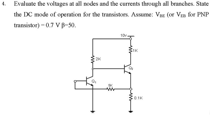 4.
Evaluate the voltages at all nodes and the currents through all branches. State
the DC mode of operation for the transistors. Assume: VBE (or VEB for PNP
transistor) = 0.7 V B=50.
2K
Q₁
5K
www
10v.
1K
Q₂
0.1K