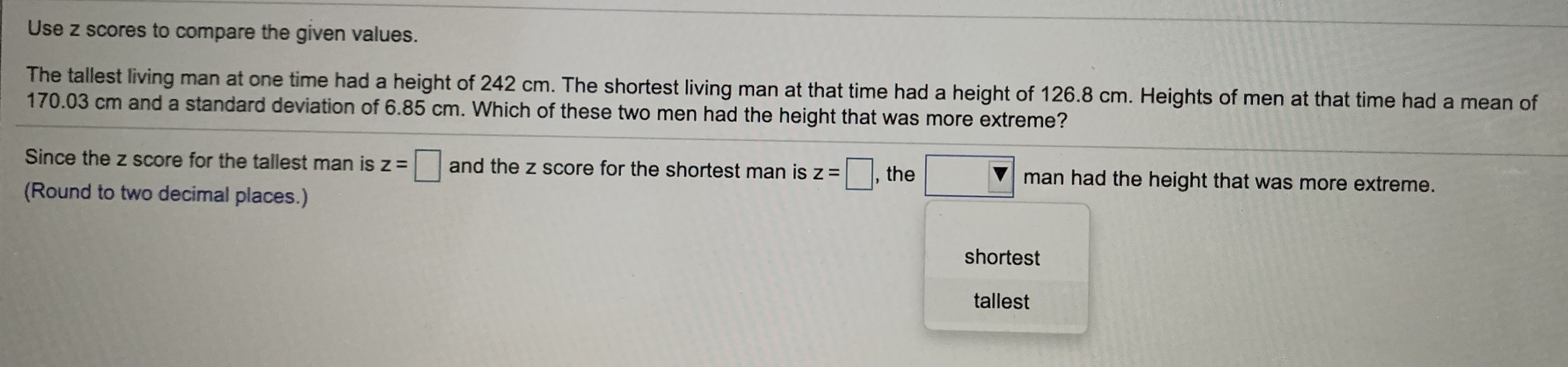 Use z scores to compare the given values.
The tallest living man at one time had a height of 242 cm. The shortest living man at that time had a height of 126.8 cm. Heights of men at that time had a mean of
170.03 cm and a standard deviation of 6.85 cm. Which of these two men had the height that was more extreme?
Since the z score for the tallest man is z = and the z score for the shortest man is z =
|, the
man had the height that was more extreme.
(Round to two decimal places.)
shortest
tallest

