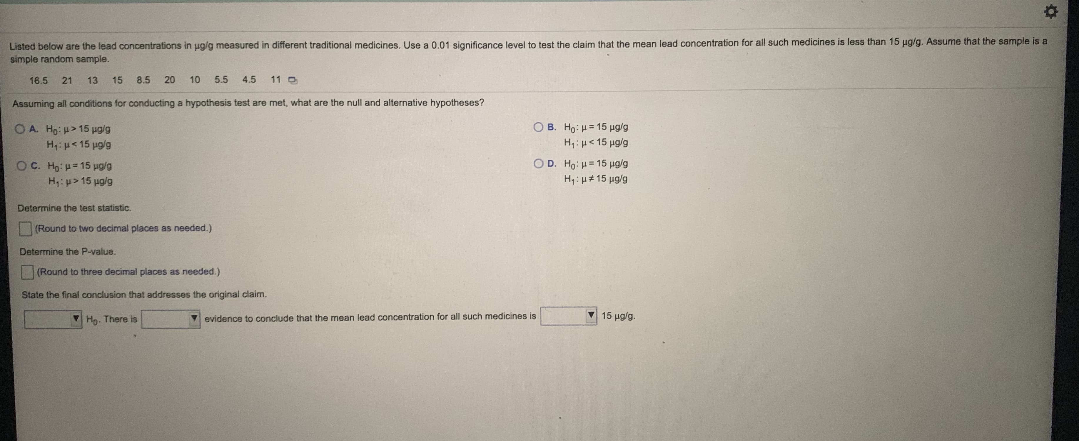 Listed below are the lead concentrations in pg/g measured in different traditional medicines. Use a 0.01 significance level to test the claim that the mean lead concentration for all such medicines is less than 15 ug/g. Assume that the sample is a
simple random sample.
16.5
21
13
15
8.5
20
10
5.5
4.5
11 O
Assuming all conditions for conducting a hypothesis test are met, what are the null and alternative hypotheses?
OA. Ho: H> 15 ug/g
Ο Β. Hρ: μ = 15 μg/g
H: u<15 ug/g
H,: µ< 15 µg/g
O C. Ho: =15 ug/g
Ο D. HO : μ= 15 μgg
H,: > 15 ug/g
H: µ# 15 µg/g
Determine the test statistic.
(Round to two decimal places as needed.)
Determine the P-value.
(Round to three decimal places as needed.)
State the final conclusion that addresses the original claim.
Ho. There is
evidence to conclude that the mean lead concentration for all such medicines is
15 μglg.
