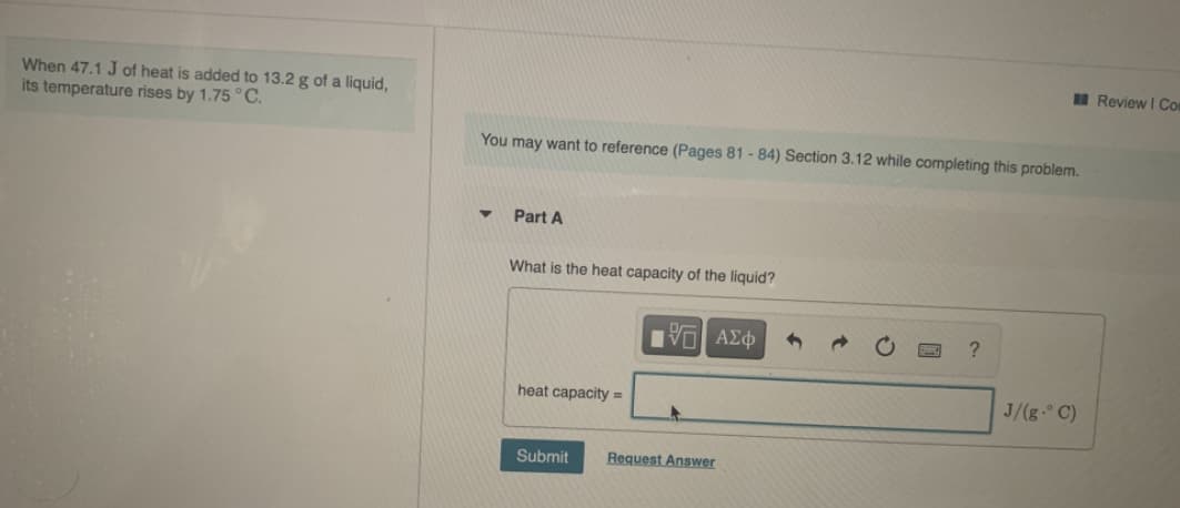 When 47.1 J of heat is added to 13.2 g of a liquid,
its temperature rises by 1.75 ° C.
You may want to reference (Pages 81 - 84) Section 3.12 while completing this problem.
Part A
What is the heat capacity of the liquid?

