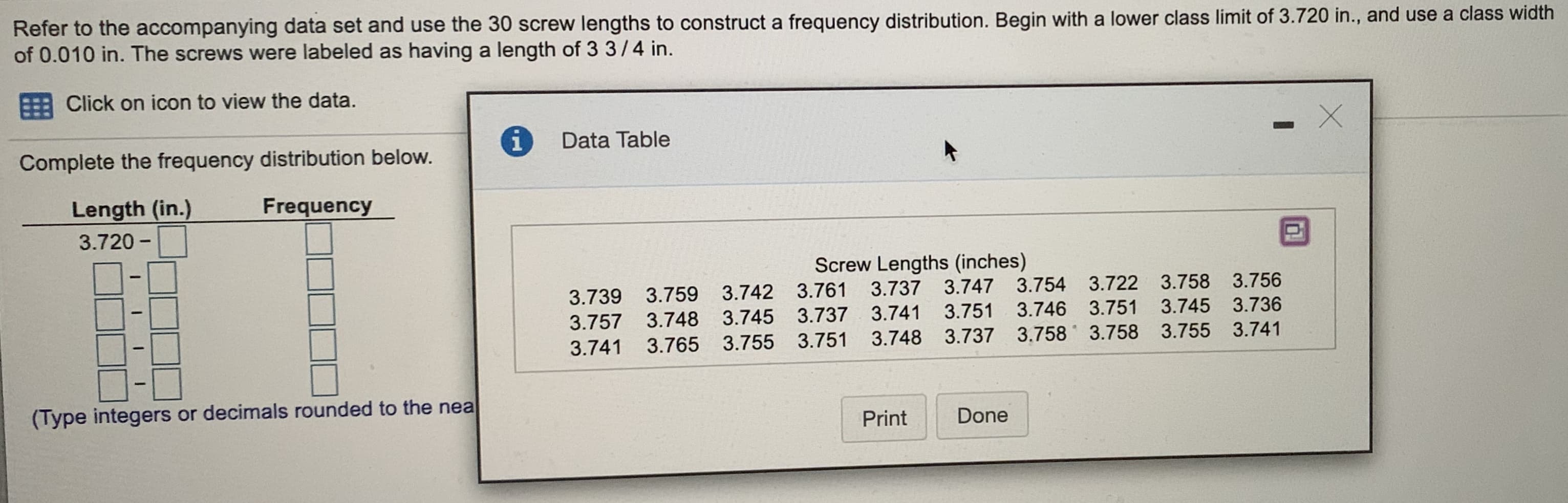 Refer to the accompanying data set and use the 30 screw lengths to construct a frequency distribution. Begin with a lower class limit of 3.720 in., and use a class width
of 0.010 in. The screws were labeled as having a length of 3 3/4 in.
: Click on icon to view the data.
i
Data Table
Complete the frequency distribution below.
Length (in.)
Frequency
3.720 -
Screw Lengths (inches)
3.739 3.759 3.742 3.761 3.737 3.747
3.751
3.754 3.722 3.758 3.756
3.757 3.748 3.745 3.737 3.741
3.746 3.751 3.745 3.736
3.741
3.765 3.755 3.751 3.748 3.737 3.758 3.758 3.755 3.741
(Type integers or decimals rounded to the nea
Print
Done
