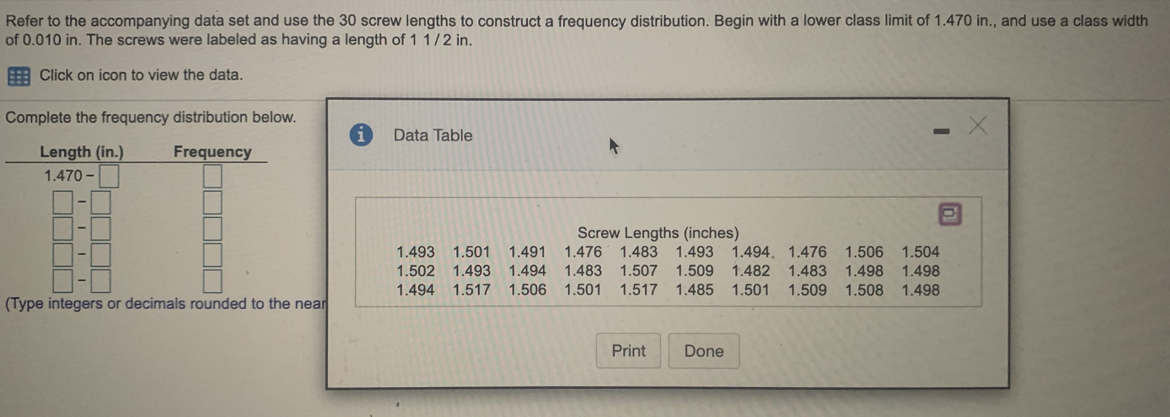 Refer to the accompanying data set and use the 30 screw lengths to construct a frequency distribution. Begin with a lower class limit of 1.470 in., and use a class width
of 0.010 in. The screws were labeled as having a length of 1 1/2 in.
E Click on icon to view the data.
Complete the frequency distribution below.
Data Table
Length (in.)
Frequency
1.470 -
Screw Lengths (inches)
1.493 1.501
1.491 1.476 1.483 1.493 1.494. 1.476 1.506 1.504
1.502 1.493 1.494 1.483 1.507 1.509 1.482 1.483 1.498 1.498
1.494
1.517 1.506
1.501
1.517 1.485 1.501
1.509 1.508 1.498
(Type integers or decimals rounded to the near
%D
