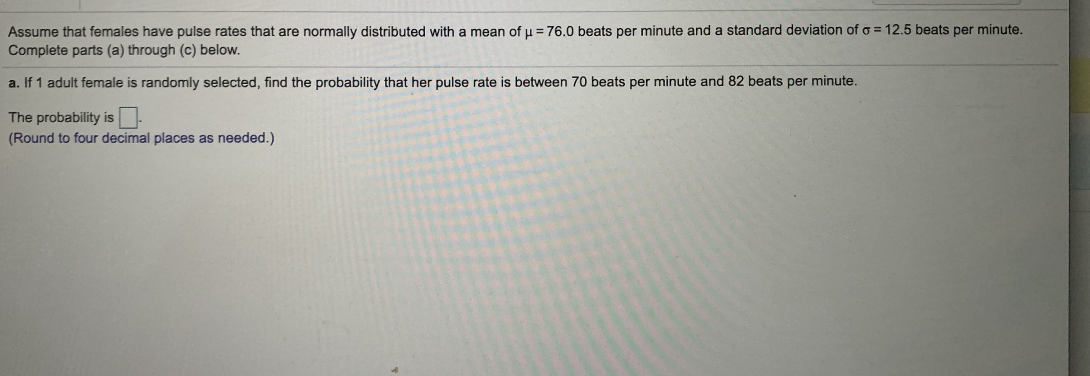 Assume that females have pulse rates that are normally distributed with a mean of u = 76.0 beats per minute and a standard deviation of o = 12.5 beats per minute.
Complete parts (a) through (c) below.
a. If 1 adult female is randomly selected, find the probability that her pulse rate is between 70 beats per minute and 82 beats per minute.
The probability is -
(Round to four decimal places as needed.)

