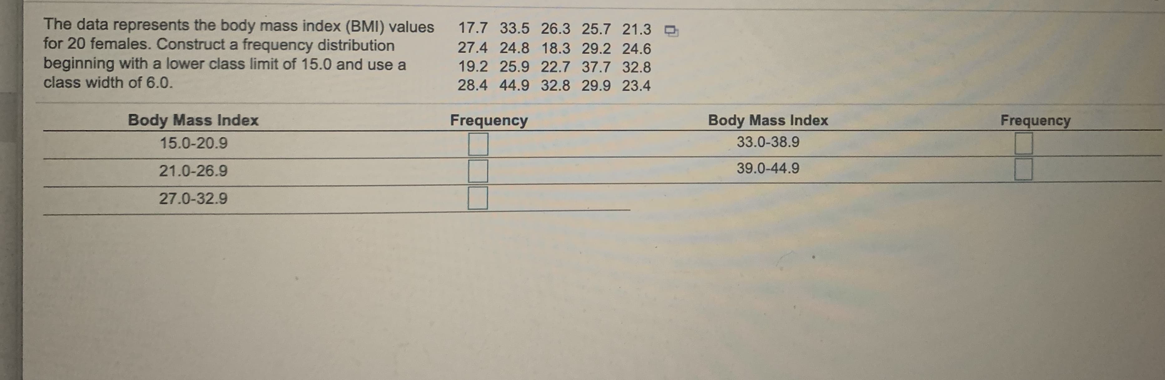 The data represents the body mass index (BMI) values
for 20 females. Construct a frequency distribution
beginning with a lower class limit of 15.0 and use a
class width of 6.0.
17.7 33.5 26.3 25.7 21.3
27.4 24.8 18.3 29.2 24.6
19.2 25.9 22.7 37.7 32.8
28.4 44.9 32.8 29.9 23.4
Body Mass Index
Frequency
Body Mass Index
Frequency
15.0-20.9
33.0-38.9
21.0-26.9
39.0-44.9
27.0-32.9
