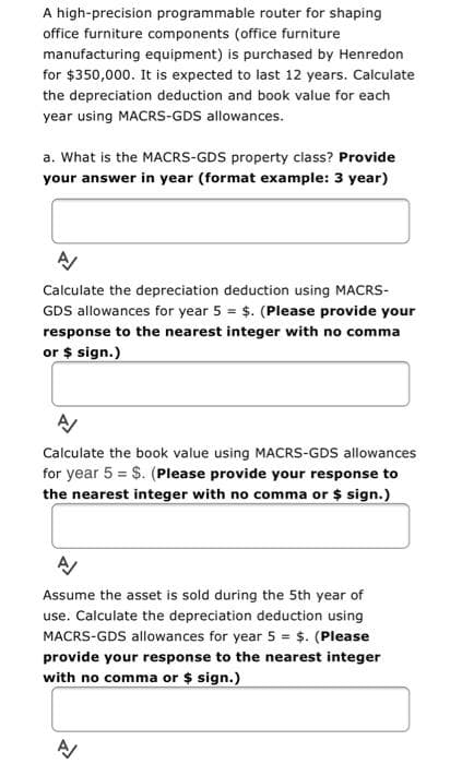 A high-precision programmable router for shaping
office furniture components (office furniture
manufacturing equipment) is purchased by Henredon
for $350,000. It is expected to last 12 years. Calculate
the depreciation deduction and book value for each
year using MACRS-GDS allowances.
a. What is the MACRS-GDS property class? Provide
your answer in year (format example: 3 year)
Calculate the depreciation deduction using MACRS-
GDS allowances for year 5 = $. (Please provide your
response to the nearest integer with no comma
or $ sign.)
Calculate the book value using MACRS-GDS allowances
for year 5 = $. (Please provide your response to
the nearest integer with no comma or $ sign.)
Assume the asset is sold during the 5th year of
use. Calculate the depreciation deduction using
MACRS-GDS allowances for year 5 = $. (Please
provide your response to the nearest integer
with no comma or $ sign.)
