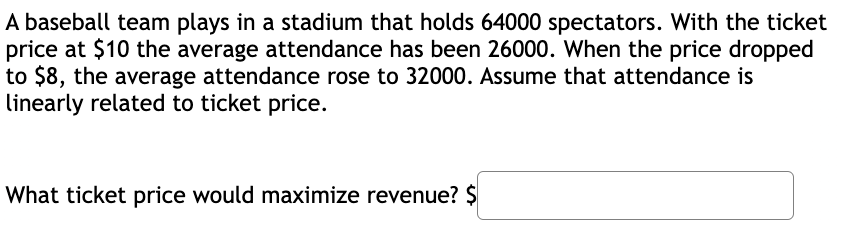 A baseball team plays in a stadium that holds 64000 spectators. With the ticket
price at $10 the average attendance has been 26000. When the price dropped
to $8, the average attendance rose to 32000. Assume that attendance is
linearly related to ticket price.
What ticket price would maximize revenue? $